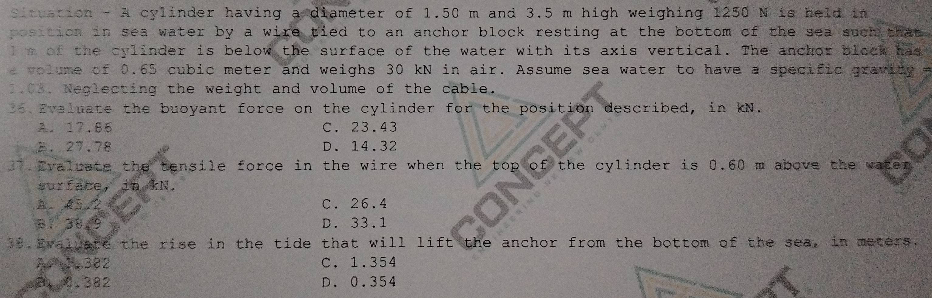 Situstion - A cylinder having a diameter of 1.50 m and 3.5 m high weighing 1250 N is held in
position in sea water by a wire tied to an anchor block resting at the bottom of the sea such that .
l m of the cylinder is below the surface of the water with its axis vertical. The anchor block has
a ol ume of 0.65 cubic meter and weighs 30 kN in air. Assume sea water to have a specific gravity 
1.03. Neglecting the weight and volume of the cable.
06 Evaluate the buoyant force on the cylinder for the position described, in kN.
A. 17.86 C. 23.43
B. 27.78 D. 14.32
37. Evaluate the tensile force in the wire when the top of the cylinder is 0.60 m above the waten
surface, in kN.
A. 45.2 C. 26.4
B. 38.9 D. 33.1
38.Evaluate the rise in the tide that will lift the anchor from the bottom of the sea, in meters.
A 1,382 C. 1.354
B、C. 382 D. 0.354