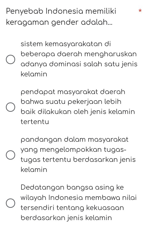 Penyebab Indonesia memiliki *
keragaman gender adalah...
sistem kemasyarakatan di
beberapa daerah mengharuskan
adanya dominasi salah satu jenis
kelamin
pendapat masyarakat daerah
bahwa suatu pekerjaan lebih
baik dilakukan oleh jenis kelamin
tertentu
pandangan dalam masyarakat
yang mengelompokkan tugas-
tugas tertentu berdasarkan jenis
kelamin
Dedatangan bangsa asing ke
wilayah Indonesia membawa nilai
tersendiri tentang kekuasaan
berdasarkan jenis kelamin