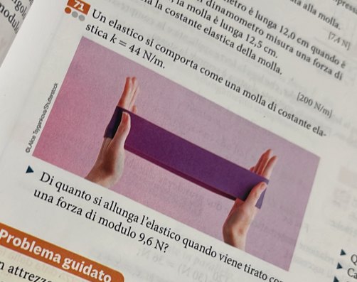 go 
Apress 
la alla molla 
la molla è lunga 12,5 cm
stica k=44N/m. 
êtro é lunga 12,0 cm quando 
é la costante elastica della mo 
dinamometro misura una forza
[7,4 N]
Un elastico si comporta come una molla di costante 
[ 200 N/m]
5 
una forza di modulo 9,6 N
Di quanto si allunga l'elastico quando viene tirato 
Problema guidato 
0 
attr 
Ca