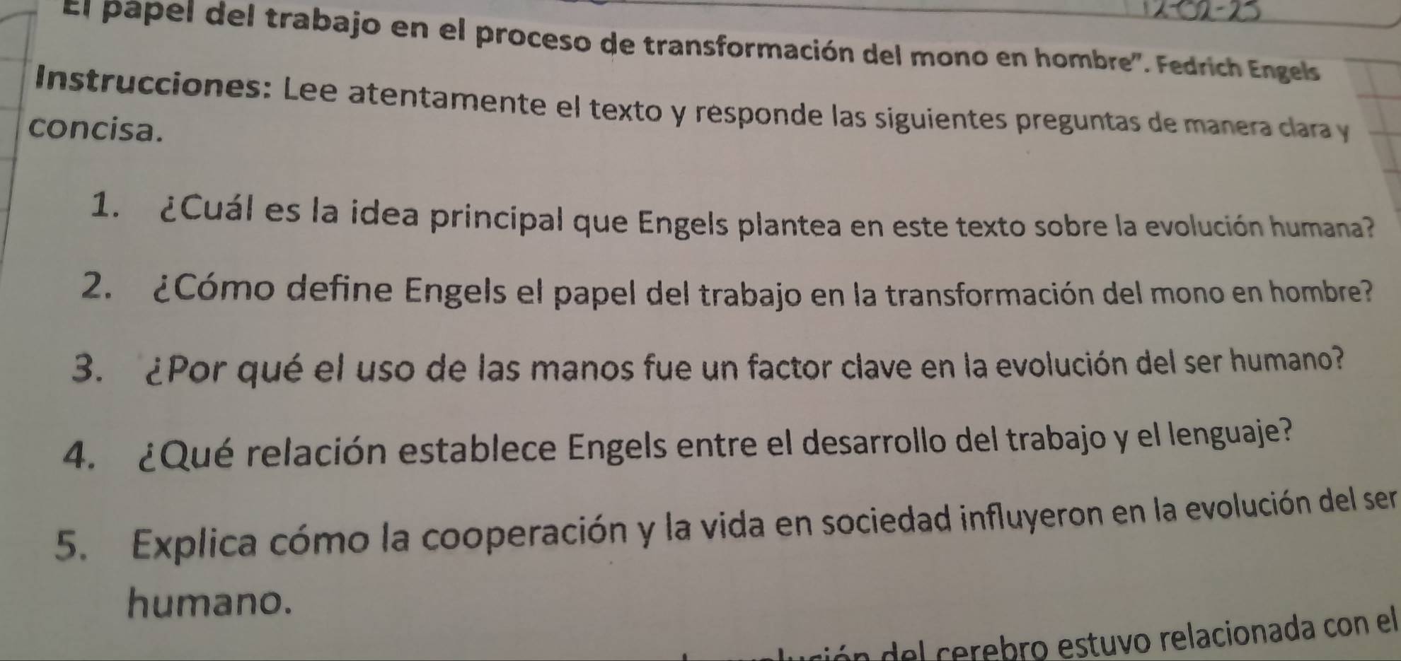 El pápel del trabajo en el proceso de transformación del mono en hombre'. Fedrich Engels 
Instrucciones: Lee atentamente el texto y responde las siguientes preguntas de manera clara y 
concisa. 
1. ¿Cuál es la idea principal que Engels plantea en este texto sobre la evolución humana? 
2. ¿Cómo define Engels el papel del trabajo en la transformación del mono en hombre? 
3. ¿Por qué el uso de las manos fue un factor clave en la evolución del ser humano? 
4. ¿Qué relación establece Engels entre el desarrollo del trabajo y el lenguaje? 
5. Explica cómo la cooperación y la vida en sociedad influyeron en la evolución del ser 
humano. 
ón del cerebro estuvo relacionada con el