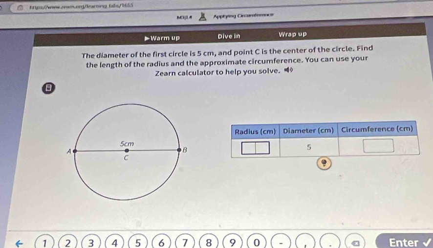 fabs/1655 
M3j1.4 Apptying Circamference 
Warm up Dive in Wrap up 
The diameter of the first circle is 5 cm, and point C is the center of the circle. Find 
the length of the radius and the approximate circumference. You can use your 
Zearn calculator to help you solve. 
B
1 2 3 4 5 6 7 8 9 0 Enter