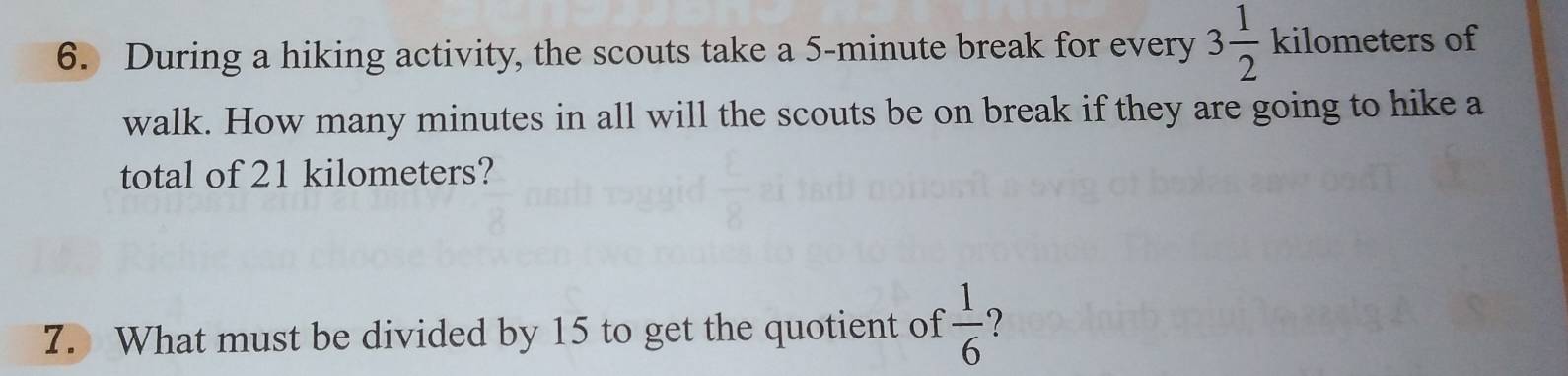 During a hiking activity, the scouts take a 5-minute break for every 3 1/2  kilometers of 
walk. How many minutes in all will the scouts be on break if they are going to hike a 
total of 21 kilometers? 
7. What must be divided by 15 to get the quotient of  1/6  ?