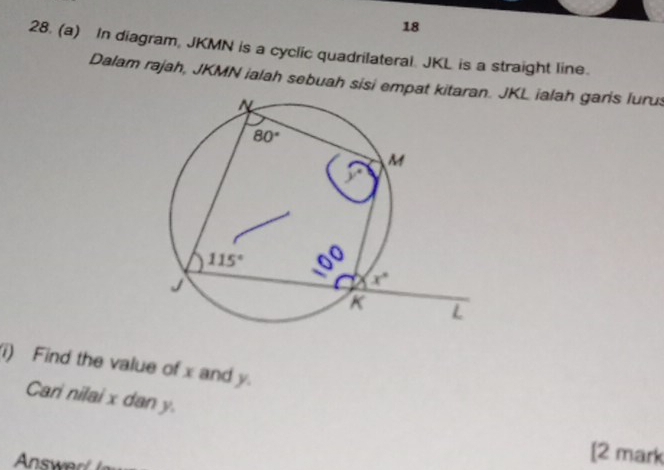 18
28. (a) In diagram, JKMN is a cyclic quadrilateral. JKL is a straight line.
Dalam rajah, JKMN ialah sebuah sisi empat ki. JKL ialah garis lurus
i) Find the value of x and y.
Cari nilai x dan y.
Answer
[2 mark