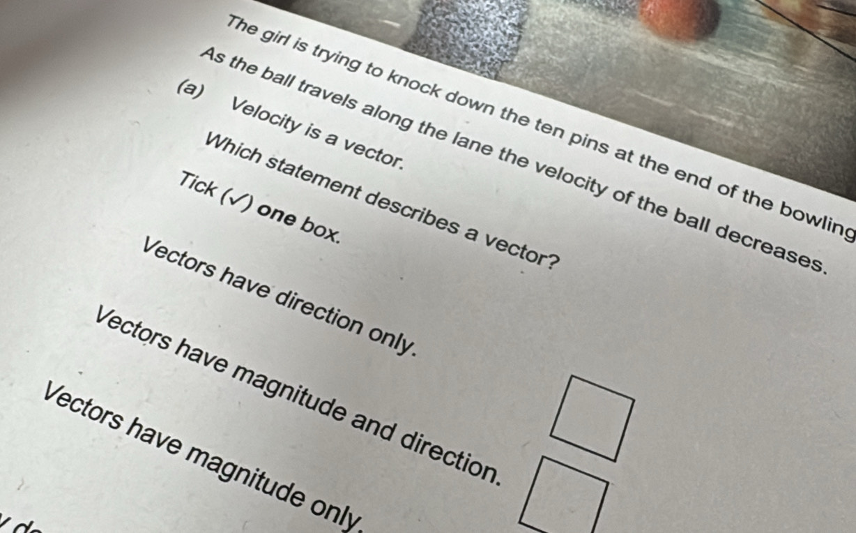 Velocity is a vector
he girl is trying to knock down the ten pins at the end of the bowlir .
s the ball travels along the lane the velocity of the ball decrease
Which statement describes a vector
Tick (√) one box.
Vectors have direction only
Yectors have magnitude and direction
Vectors have magnitude only