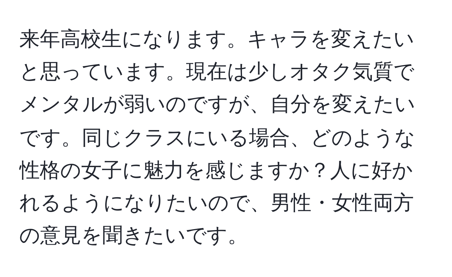 来年高校生になります。キャラを変えたいと思っています。現在は少しオタク気質でメンタルが弱いのですが、自分を変えたいです。同じクラスにいる場合、どのような性格の女子に魅力を感じますか？人に好かれるようになりたいので、男性・女性両方の意見を聞きたいです。