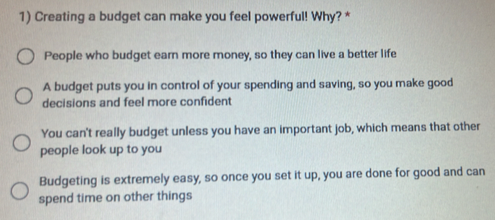 Creating a budget can make you feel powerful! Why? *
People who budget earn more money, so they can live a better life
A budget puts you in control of your spending and saving, so you make good
decisions and feel more confident
You can't really budget unless you have an important job, which means that other
people look up to you
Budgeting is extremely easy, so once you set it up, you are done for good and can
spend time on other things