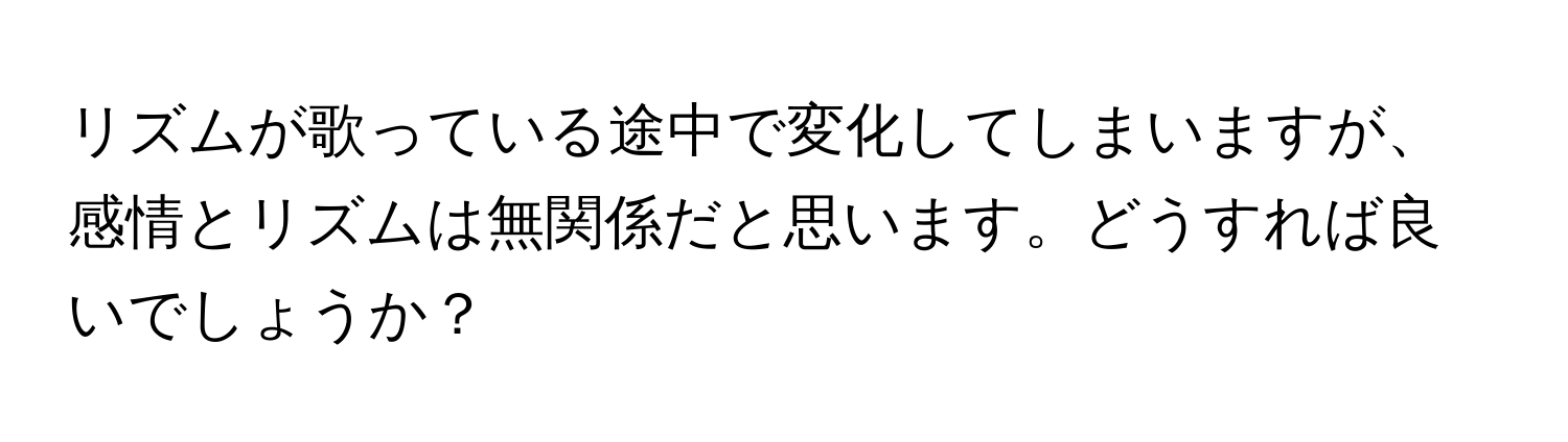 リズムが歌っている途中で変化してしまいますが、感情とリズムは無関係だと思います。どうすれば良いでしょうか？