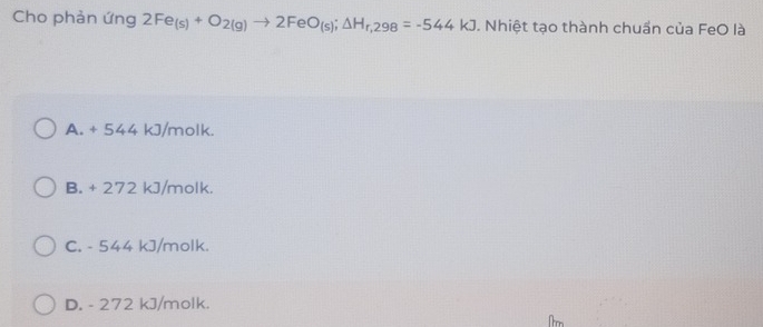 Cho phản ứng 2Fe_(s)+O_2(g)to 2FeO_(s); △ H_r,298=-544kJ. Nhiệt tạo thành chuần của FeO là
A. + 544 kJ/molk.
B. + 272 kJ/molk.
C. - 544 kJ/molk.
D. - 272 kJ/molk.