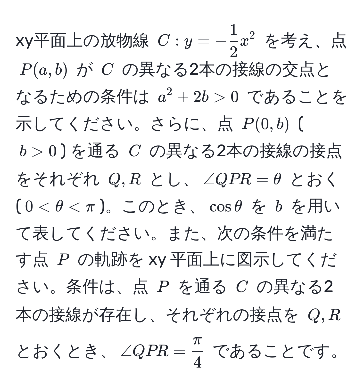 xy平面上の放物線 $C: y = - 1/2 x^(2$ を考え、点 $P(a,b)$ が $C$ の異なる2本の接線の交点となるための条件は $a^2 + 2b > 0$ であることを示してください。さらに、点 $P(0,b)$ ($b > 0$) を通る $C$ の異なる2本の接線の接点をそれぞれ $Q,R$ とし、$∠QPR = θ$ とおく ($0 < θ < π$)。このとき、$cos θ$ を $b$ を用いて表してください。また、次の条件を満たす点 $P$ の軌跡を xy 平面上に図示してください。条件は、点 $P$ を通る $C$ の異なる2本の接線が存在し、それぞれの接点を $Q,R$ とおくとき、$∠QPR = fracπ)4$ であることです。