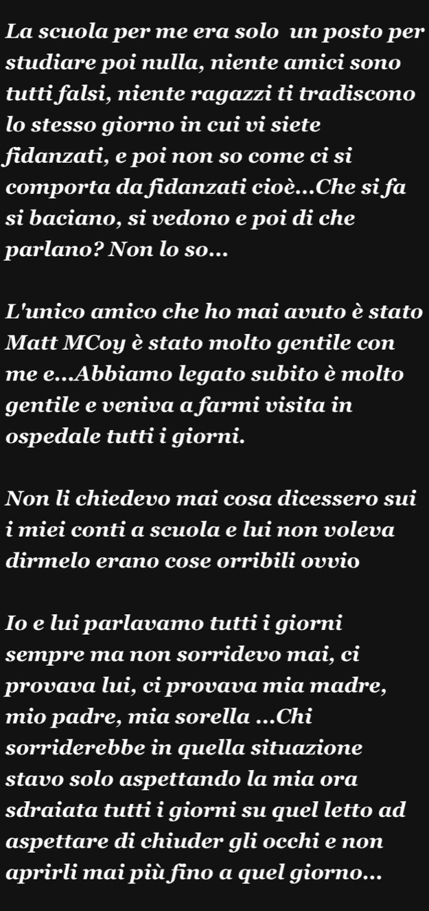 La scuola per me era solo un posto per 
studiare poi nulla, niente amici sono 
tutti falsi, niente ragazzi ti tradiscono 
lo stesso giorno in cui vi siete 
fidanzati, e poi non so come ci si 
comporta da fidanzati cioè...Che si fa 
si baciano, si vedono e poi di che 
parlano? Non lo so... 
L'unico amico che ho mai avuto è stato 
Matt MCoy è stato molto gentile con 
me e...Ábbiamo legato subito è molto 
gentile e veniva a farmi visita in 
ospedale tutti i giorni. 
Non li chiedevo mai cosa dicessero sui 
i miei conti a scuola e lui non voleva 
dirmelo erano cose orribili ovvio 
Io e lui parlavamo tutti i giorni 
sempre ma non sorridevo mai, ci 
provava lui, ci provava mia madre, 
mio padre, mia sorella ...Chi 
sorriderebbe in quella situazione 
stavo solo aspettando la mia ora 
sdraiata tutti i giorni su quel letto ad 
aspettare di chiuder gli occhi e non 
aprirli mai più fino a quel giorno...