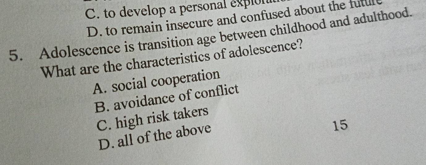 C. to develop a personal explon
D. to remain insecure and confused about the futul
5. Adolescence is transition age between childhood and adulthood.
What are the characteristics of adolescence?
A. social cooperation
B. avoidance of conflict
C. high risk takers
D. all of the above
15