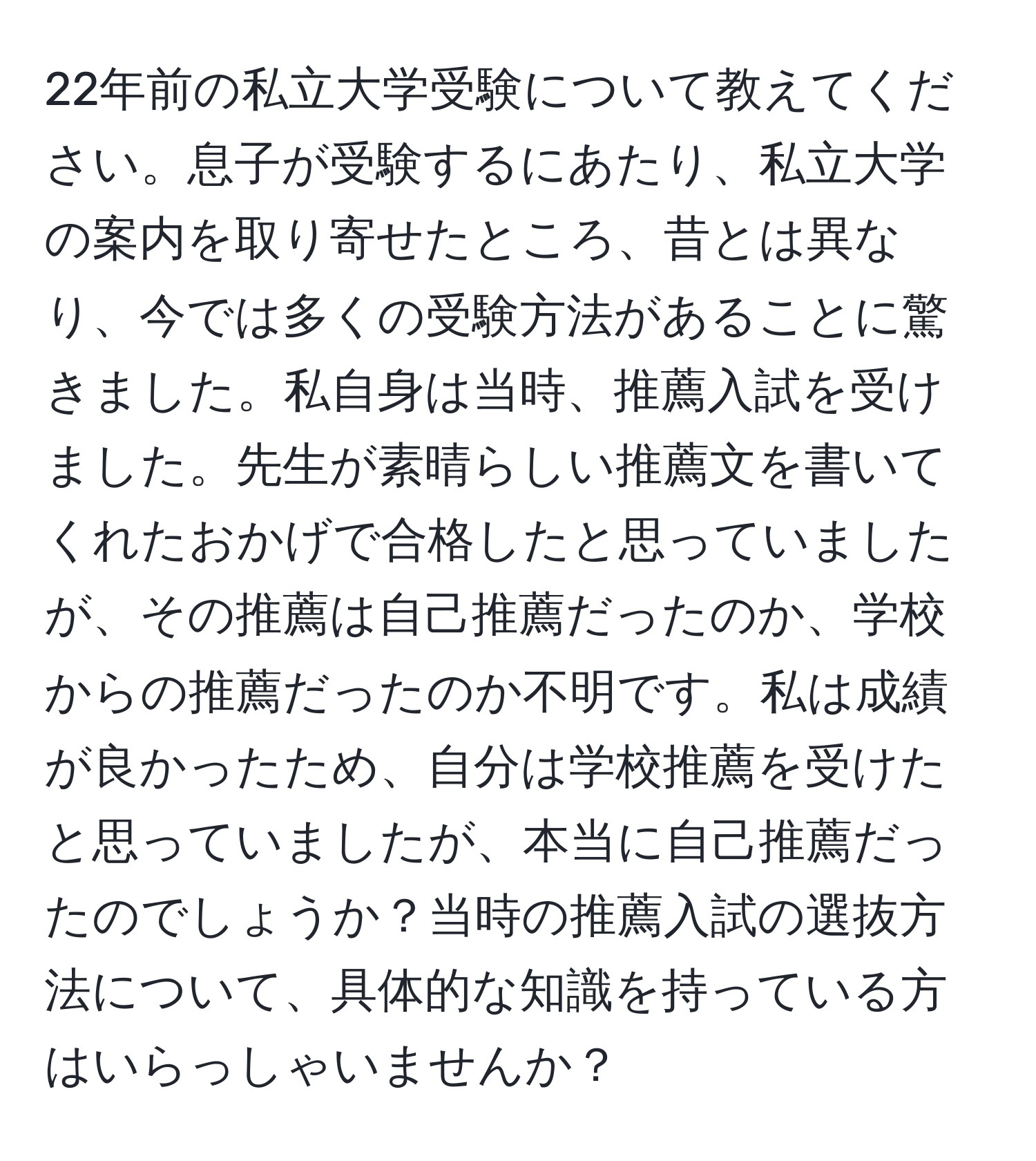 22年前の私立大学受験について教えてください。息子が受験するにあたり、私立大学の案内を取り寄せたところ、昔とは異なり、今では多くの受験方法があることに驚きました。私自身は当時、推薦入試を受けました。先生が素晴らしい推薦文を書いてくれたおかげで合格したと思っていましたが、その推薦は自己推薦だったのか、学校からの推薦だったのか不明です。私は成績が良かったため、自分は学校推薦を受けたと思っていましたが、本当に自己推薦だったのでしょうか？当時の推薦入試の選抜方法について、具体的な知識を持っている方はいらっしゃいませんか？