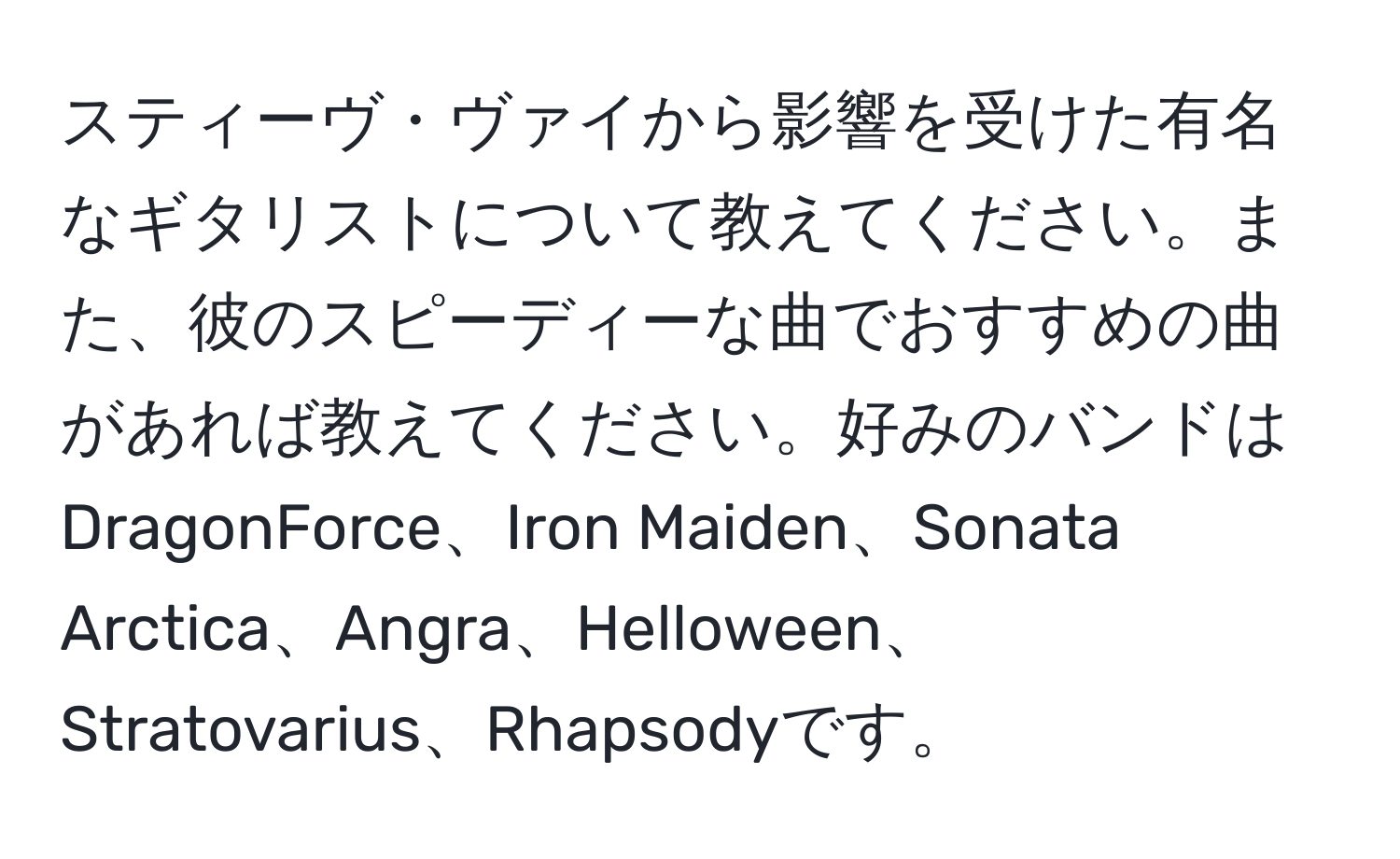 スティーヴ・ヴァイから影響を受けた有名なギタリストについて教えてください。また、彼のスピーディーな曲でおすすめの曲があれば教えてください。好みのバンドはDragonForce、Iron Maiden、Sonata Arctica、Angra、Helloween、Stratovarius、Rhapsodyです。