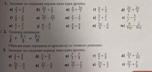 Залишии ги следниве изрази како една дролка.
a)  x/3 + x/3  6)  2x/5 + x/5  B)  x/7 + 3x/7  r)  x/5 + 1/5  A)  2x/9 + 2x/9 
f)  x/8 - y/8  e)  5x/7 - 2x/7  x)  x/7 - 2/7  3)  5/x + 2/x  s)  7/y - 3/y 
n)  x/y + 2/y  j)  a/x - b/x  K)  x/4 + x/4  n)  5x/6 - x/6  )  8/9xy - 2/9xy 
2. Τеодора залиίшιιала:
i t   
Обеасни каде згреилила и пресметаі го точното решение.
3. Запиши ги следниве изрази како една дроπка.
a)  x/2 + x/4  6)  x/4 + x/5  B)  y/3 - y/4  r)  x/2 + x/8  A)  2x/5 + x/10 
f)  5x/8 - x/2  e)  2x/5 - x/4  *)  5y/7 - y/2  3)  3x/8 + x/3  s)  2y/3 + y/6 