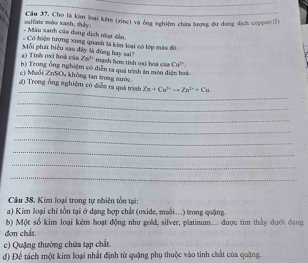 Cho lá kim loại kẽm (zinc) và ống nghiệm chứa lượng dư dung dịch copper(II)
y sulfate màu xanh, thấy:
- Màu xanh của dung dịch nhạt dần.
- Có hiện tượng xung quanh lá kim loại có lớp màu đỏ.
Mỗi phát biểu sau đây là đúng hay sai?
a) Tính oxi hoá của Zn^(2+) mạnh hơn tính oxi hoá của Cu^(2+). 
b) Trong ống nghiệm có diễn ra quá trình ăn mòn điện hoá.
c) Muối ZnSO_4 không tan trong nước.
_
d) Trong ống nghiệm có diễn ra quá trình Zn+Cu^(2+)to Zn^(2+)+Cu. 
_
_
_
_
_
_
_
Câu 38. Kim loại trong tự nhiên tồn tại:
a) Kim loại chỉ tồn tại ở dạng hợp chất (oxide, muối...) trong quặng.
b) Một số kim loại kém hoạt động như gold, silver, platinum... được tìm thấy dưới dạng
đơn chất.
c) Quặng thường chứa tạp chất.
d) Để tách một kim loại nhất định từ quặng phụ thuộc vào tính chất của quặng.