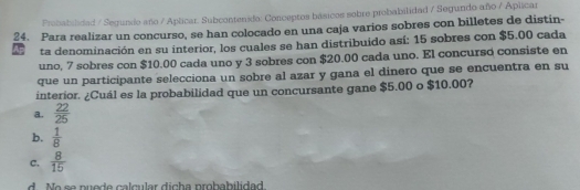 Probabilidad / Segundo año / Aplicar. Subcontenido: Conceptos básicos sobre probabilidad / Segundo año / Aplicar
24. Para realizar un concurso, se han colocado en una caja varios sobres con billetes de distin-
ta denominación en su interior, los cuales se han distribuido así: 15 sobres con $5.00 cada
uno, 7 sobres con $10.00 cada uno y 3 sobres con $20.00 cada uno. El concurso consiste en
que un participante selecciona un sobre al azar y gana el dinero que se encuentra en su
interior. ¿Cuál es la probabilidad que un concursante gane $5.00 o $10.00?
a.  22/25 
b.  1/8 
C.  8/15 
d M a c o puodo calcular dicha probabilidad