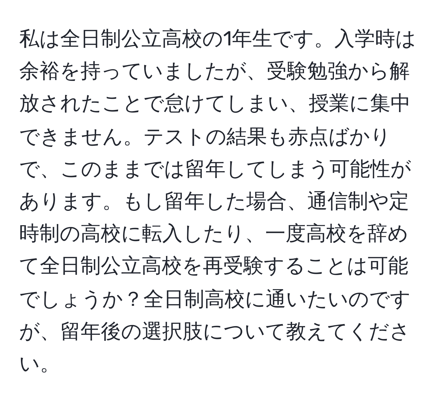 私は全日制公立高校の1年生です。入学時は余裕を持っていましたが、受験勉強から解放されたことで怠けてしまい、授業に集中できません。テストの結果も赤点ばかりで、このままでは留年してしまう可能性があります。もし留年した場合、通信制や定時制の高校に転入したり、一度高校を辞めて全日制公立高校を再受験することは可能でしょうか？全日制高校に通いたいのですが、留年後の選択肢について教えてください。