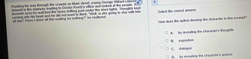 Pushing his way through the crowds on Main street, young George Willard concea
himself in the stairway leading to Doctor Reefy's office and looked at the people. Wi 1
fevensh eyes he watched the faces drifling past under the store lights. Thoughts kept
coming into his head and he did not want to think. "Well, is she going to stay with him Select the correct answer.
all day? Have I done all this waiting for nothing?" he muttered.
How does the author develop the character in this excerpt?
A. by revealing the character's thoughts
B. exposition
C. dialogue
D. by revealing the character's actions