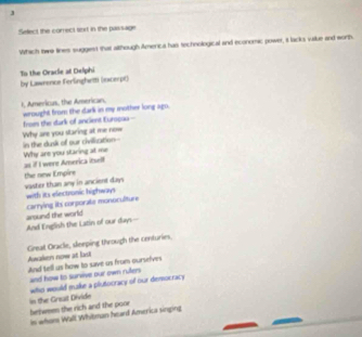 Select the correct sort in the passage 
Which twe lines suggiest that although America has technological and economic power, it lacks vaue and worth. 
To the Oracie at Delphi by Lawnence Ferlinghett (ixcerpt) 
I, Americus, the American. wrought from the dark in my mother long ago. 
in the dusk of our civiization-- Why are you staring at me now frois the sark of ancient Eurogau - 
Why are you staring at me as if I were America itself 
vaster than any in ancient days the new Empire 
with its electronic highways carrying its corporate monoculiture 
And English the Latin of our days-- around the world 
Awaken now at lau Great Oracle, sleeping through the centuries. 
And tell us how to save as from ourselves 
and how to survive our own rulers 
in the Grsut Divide who would make a plutocracy of our democracy 
belwmen the rich and the poor 
is whon Wall Whitman heard America singing