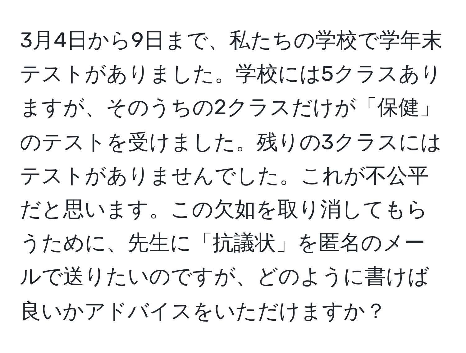 3月4日から9日まで、私たちの学校で学年末テストがありました。学校には5クラスありますが、そのうちの2クラスだけが「保健」のテストを受けました。残りの3クラスにはテストがありませんでした。これが不公平だと思います。この欠如を取り消してもらうために、先生に「抗議状」を匿名のメールで送りたいのですが、どのように書けば良いかアドバイスをいただけますか？