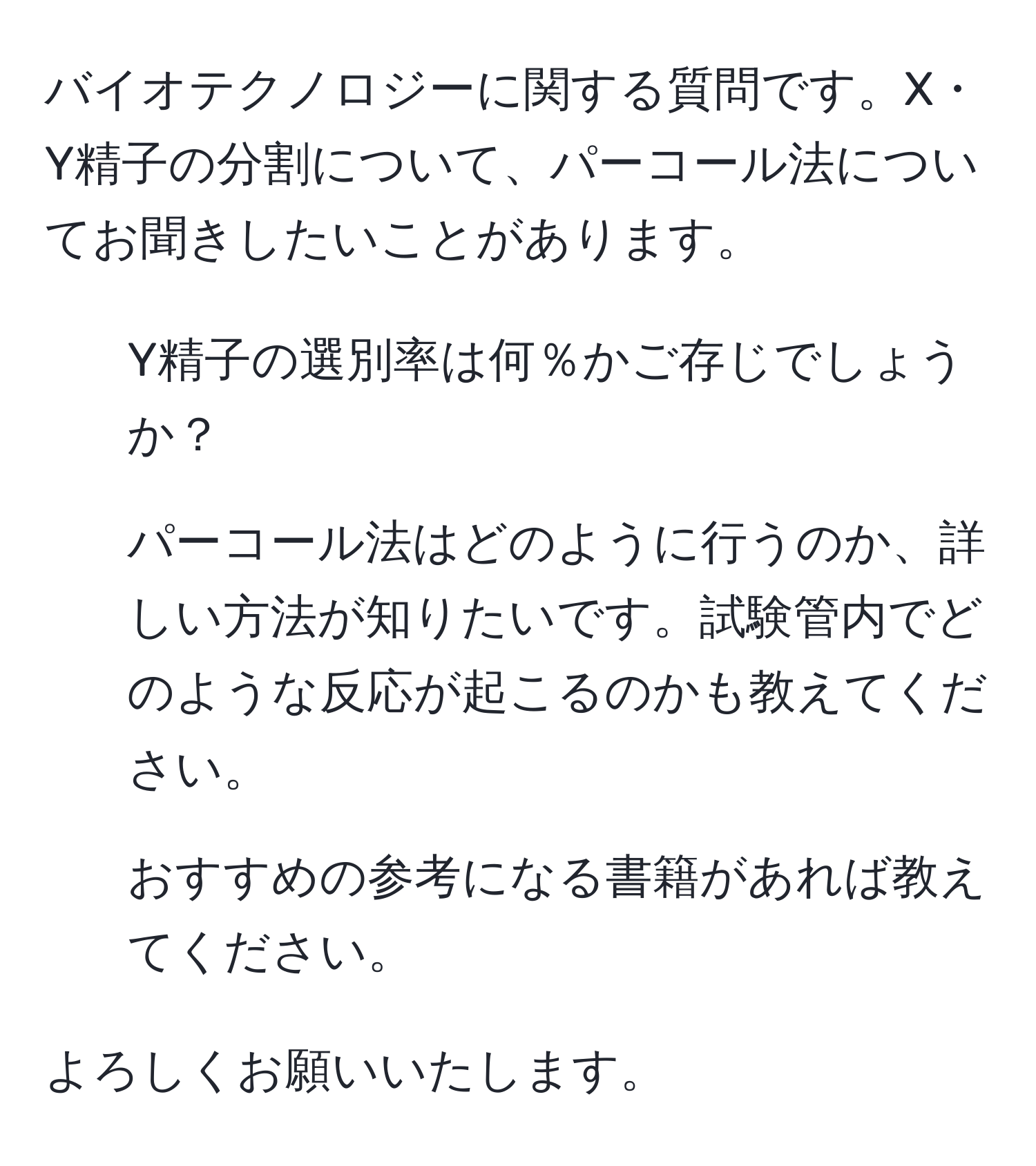 バイオテクノロジーに関する質問です。X・Y精子の分割について、パーコール法についてお聞きしたいことがあります。

1. Y精子の選別率は何％かご存じでしょうか？
2. パーコール法はどのように行うのか、詳しい方法が知りたいです。試験管内でどのような反応が起こるのかも教えてください。
3. おすすめの参考になる書籍があれば教えてください。

よろしくお願いいたします。