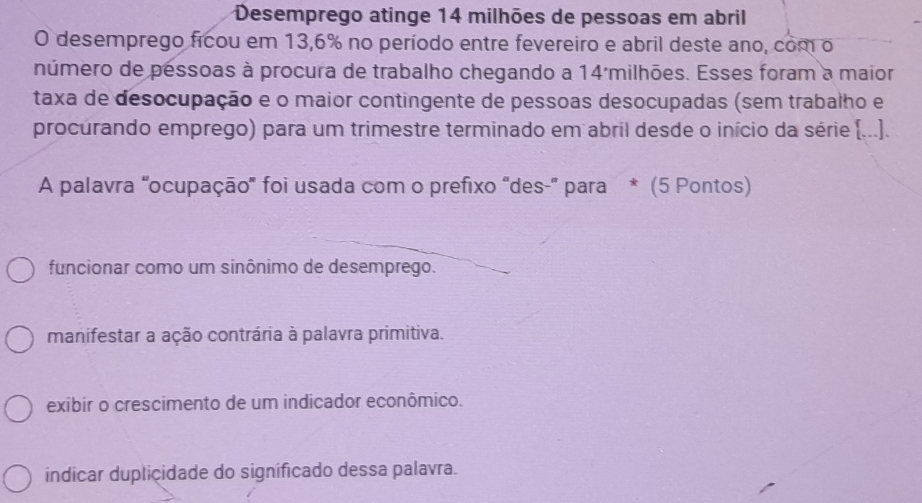 Desemprego atinge 14 milhões de pessoas em abril
O desemprego ficou em 13,6% no período entre fevereiro e abril deste ano, com o
número de pessoas à procura de trabalho chegando a 14 milhões. Esses foram a maior
taxa de desocupação e o maior contingente de pessoas desocupadas (sem trabalho e
procurando emprego) para um trimestre terminado em abril desde o início da série [...].
A palavra 'ocupação' foi usada com o prefixo "des-' para * (5 Pontos)
funcionar como um sinônimo de desemprego.
manifestar a ação contrária à palavra primitiva.
exibir o crescimento de um indicador econômico.
indícar duplicidade do signíficado dessa palavra.