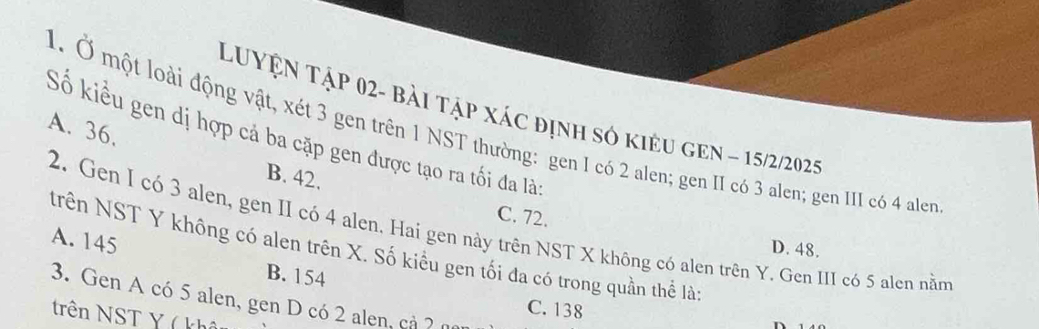 LUyện Tập 02- bài tập xác định số kiêu gEn ~ 15/2/2025
A. 36.
1. Ở một loài động vật, xét 3 gen trên 1 NST thường: gen I có 2 alen; gen II có 3 alen; gen III có 4 alen
Số kiều gen dị hợp cả ba cặp gen được tạo ra tối đa là
B. 42.
C. 72.
2. Gen I có 3 alen, gen II có 4 alen, Hai gen này trên NST X không có alen trên Y. Gen III có 5 alen nằm
A. 145
D. 48.
trên NST Y không có alen trên X. Số kiều gen tối đa có trong quần thể là
B. 154
3. Gen A có 5 alen, gen D có 2 alen, cả ?
C. 138
trên NST Y ( kh