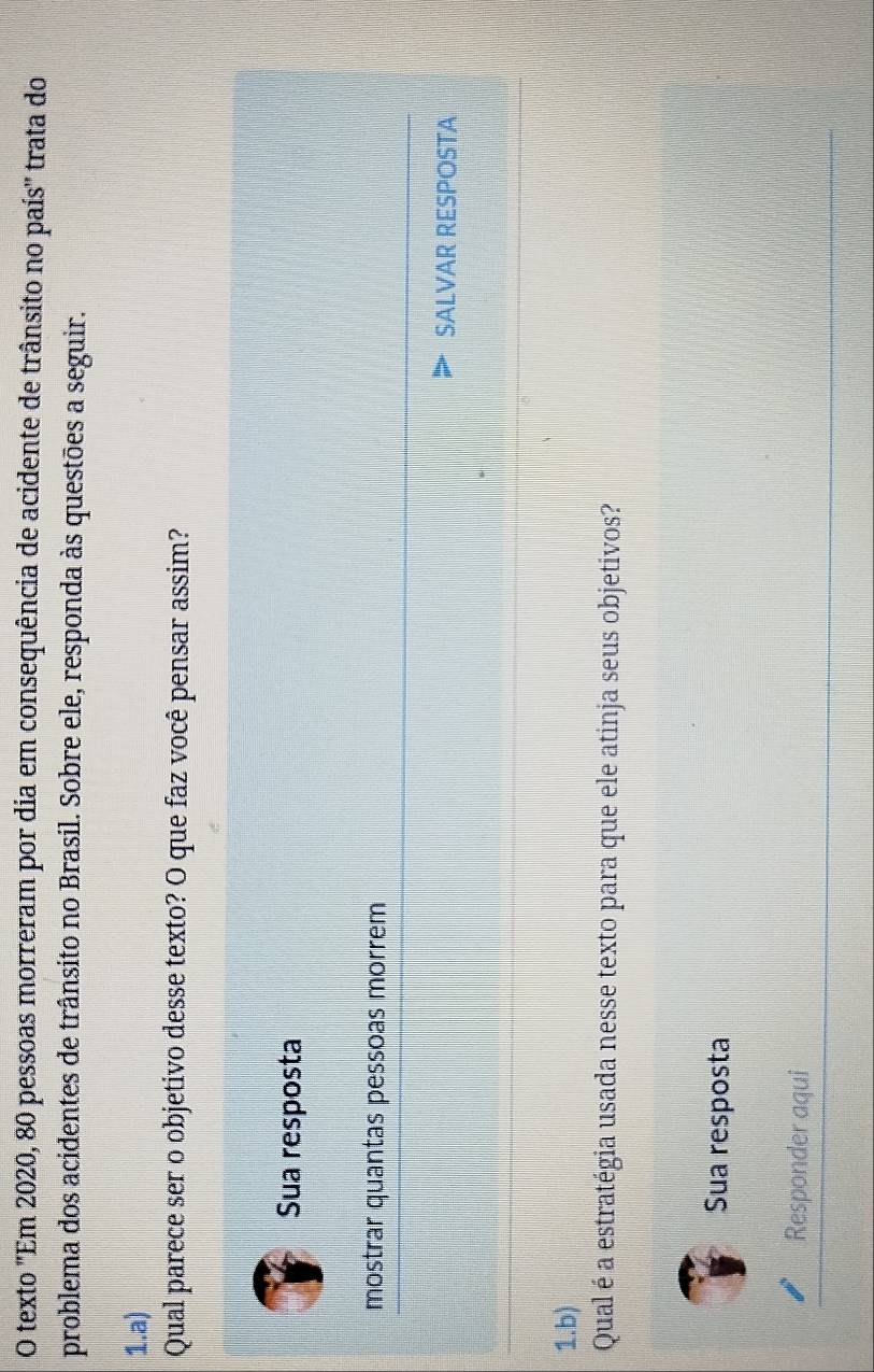 texto 'Em 2020, 80 pessoas morreram por dia em consequência de acidente de trânsito no país'' trata do 
problema dos acidentes de trânsito no Brasil. Sobre ele, responda às questões a seguir. 
1.a) 
Qual parece ser o objetivo desse texto? O que faz você pensar assim? 
Sua resposta 
mostrar quantas pessoas morrem 
SALVAR RESPOSTA 
1.b) 
Qual é a estratégia usada nesse texto para que ele atinja seus objetivos? 
Sua resposta 
Responder aqui