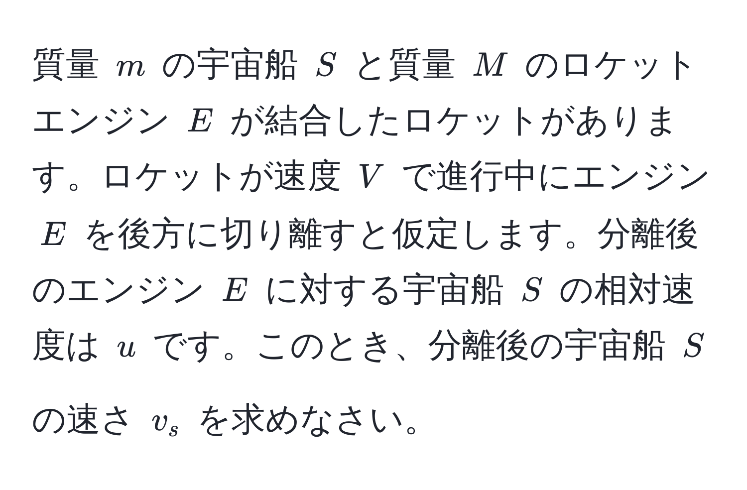 質量 $m$ の宇宙船 $S$ と質量 $M$ のロケットエンジン $E$ が結合したロケットがあります。ロケットが速度 $V$ で進行中にエンジン $E$ を後方に切り離すと仮定します。分離後のエンジン $E$ に対する宇宙船 $S$ の相対速度は $u$ です。このとき、分離後の宇宙船 $S$ の速さ $v_s$ を求めなさい。