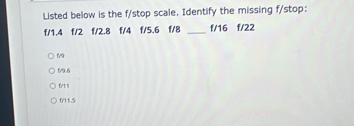 Listed below is the f/stop scale. Identify the missing f/stop:
f/1.4 f/2 f/2.8 f/4 f/5.6 f/8 _ f/16 f/22
f/9
f/9.6
f/11
f/11.5