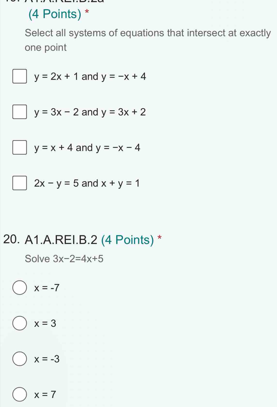 Select all systems of equations that intersect at exactly
one point
y=2x+1 and y=-x+4
y=3x-2 and y=3x+2
y=x+4 and y=-x-4
2x-y=5 and x+y=1
20. A1.A.REI.B.2 (4 Points) *
Solve 3x-2=4x+5
x=-7
x=3
x=-3
x=7