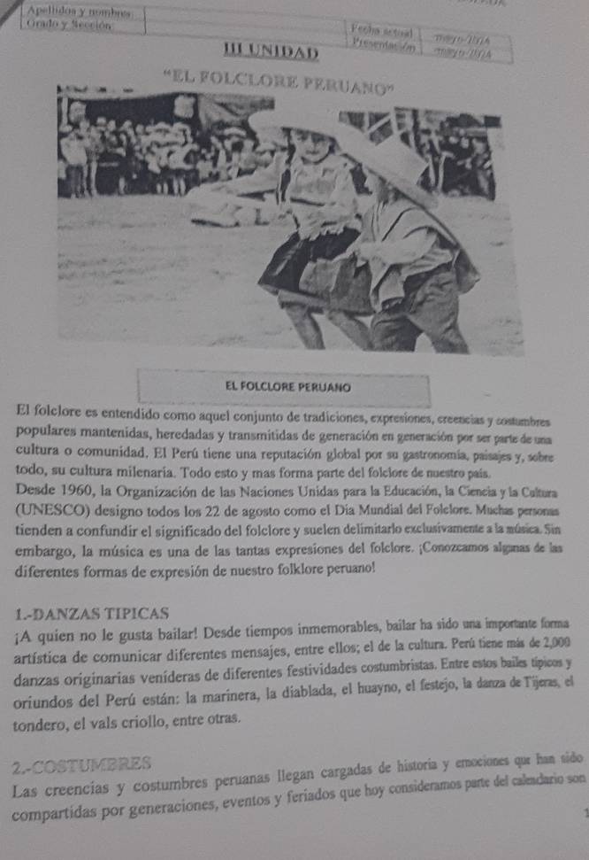 Apellidos y nombres
Fecha setoal Presentac /m
Grado y Sección Tay o1A m ry t DNQA
III UNIDAD
EL FOLCLORE PERUANO
El folclore es entendido como aquel conjunto de tradiciones, expresiones, creencias y costumbres
populares mantenidas, heredadas y transmitidas de generación en generación por ser parte de una
cultura o comunidad. El Perú tiene una reputación global por su gastronomia, paisajes y, sobre
todo, su cultura milenaria. Todo esto y mas forma parte del folciore de nuestro pais.
Desde 1960, la Organización de las Naciones Unidas para la Educación, la Ciencia y la Caltura
(UNESCO) designo todos los 22 de agosto como el Día Mundial del Folelore. Muchas personas
tienden a confundir el significado del folclore y suelen delimitarlo exclusivamente a la música. Sin
embargo, la música es una de las tantas expresiones del folclore. ¡Conozcamos alganas de las
diferentes formas de expresión de nuestro folklore peruano!
1.-DANZAS TIPICAS
¡A quien no le gusta bailar! Desde tiempos inmemorables, bailar ha sido una importante forma
artística de comunicar diferentes mensajes, entre ellos; el de la cultura. Perú tiene más de 2,000
danzas originarias veníderas de diferentes festividades costumbristas. Entre estos bailes típicos y
oriundos del Perú están: la marinera, la diablada, el huayno, el festejo, la danza de Tijeras, el
tondero, el vals criollo, entre otras.
2-COSTUMBRES
Las creencias y costumbres peruanas llegan cargadas de historia y emociones que han sido
compartidas por generaciones, eventos y feriados que hoy consideramos parte del caleadario son