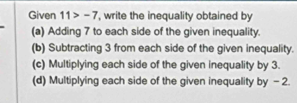 Given 11>-7 , write the inequality obtained by
(a) Adding 7 to each side of the given inequality.
(b) Subtracting 3 from each side of the given inequality.
(c) Multiplying each side of the given inequality by 3.
(d) Multiplying each side of the given inequality by - 2.