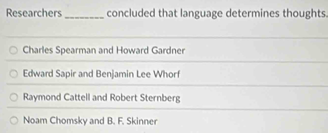 Researchers _concluded that language determines thoughts.
Charles Spearman and Howard Gardner
Edward Sapir and Benjamin Lee Whorf
Raymond Cattell and Robert Sternberg
Noam Chomsky and B. F. Skinner