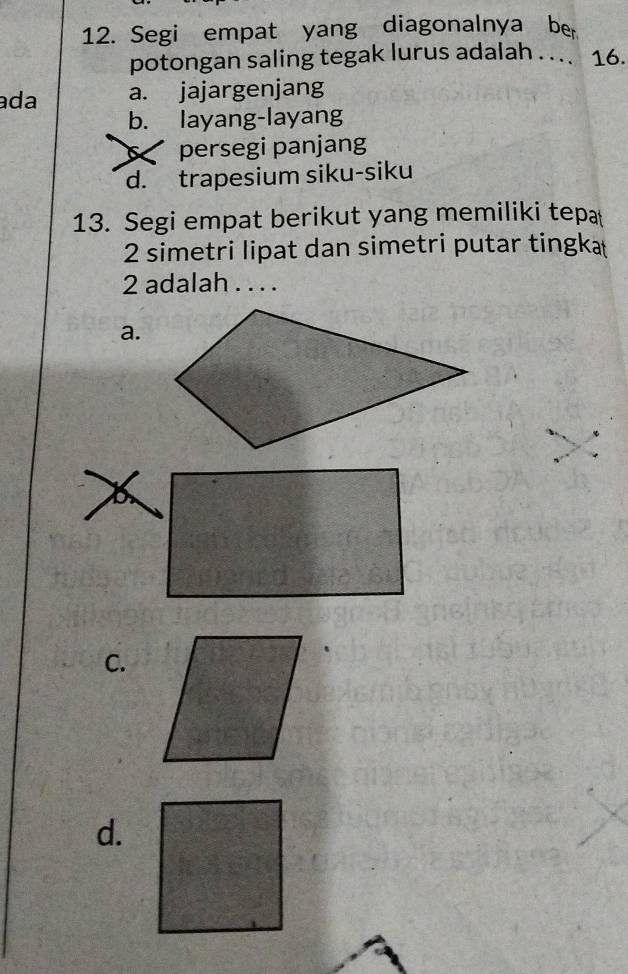 Segi empat yang diagonalnya ber
potongan saling tegak lurus adalah .. . 16.
ada a. jajargenjang
b. layang-layang
6 persegi panjang
d. trapesium siku-siku
13. Segi empat berikut yang memiliki tepa
2 simetri lipat dan simetri putar tingka
2 adalah . . . .
a.
C.
d.