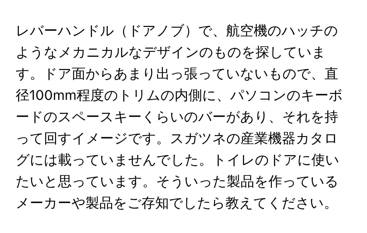 レバーハンドルドアノブで、航空機のハッチのようなメカニカルなデザインのものを探しています。ドア面からあまり出っ張っていないもので、直径100mm程度のトリムの内側に、パソコンのキーボードのスペースキーくらいのバーがあり、それを持って回すイメージです。スガツネの産業機器カタログには載っていませんでした。トイレのドアに使いたいと思っています。そういった製品を作っているメーカーや製品をご存知でしたら教えてください。