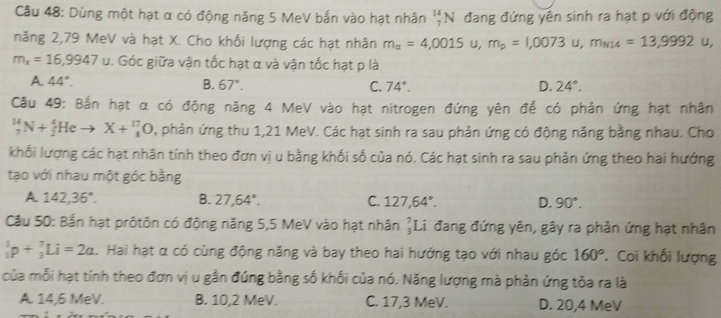 Dùng một hạt α có động năng 5 MeV bắn vào hạt nhân _7^((14)N đang đứng yên sinh ra hạt p với động
năng 2,79 MeV và hạt X. Cho khối lượng các hạt nhân m_a)=4,0015u,m_p=1,0073u,m_M14=13,9992u,
m_x=16,9947 U v. Góc giữa vận tốc hạt α và vận tốc hạt p là
A 44°.
B. 67°. C. 74°. D. 24°.
Câu 49: Bắn hạt α có động năng 4 MeV vào hạt nitrogen đứng yên để có phản ứng hạt nhân
_7^((14)N+_2^4Heto X+_8^(17)O , phản ứng thu 1,21 MeV. Các hạt sinh ra sau phản ứng có động năng bằng nhau. Cho
khối lượng các hạt nhân tính theo đơn vị u bằng khối số của nó. Các hạt sinh ra sau phản ứng theo hai hướng
tạo với nhau một góc bằng
A 142,36^circ).
B. 27,64°. C. 127,64°. D. 90°.
Câu 50: Bắn hạt prôtôn có động năng 5,5 MeV vào hạt nhân _3^(7L 1 đang đứng yên, gây ra phản ứng hạt nhân
_1^1p+_3^7Li=2a.. Hai hạt α có cùng động năng và bay theo hai hướng tạo với nhau góc 160^circ). Coi khối lượng
của mỗi hạt tính theo đơn vị u gần đúng bằng số khối của nó. Năng lượng mà phản ứng tỏa ra là
A. 14,6 MeV. B. 10,2 MeV. C. 17,3 MeV. D. 20,4 MeV