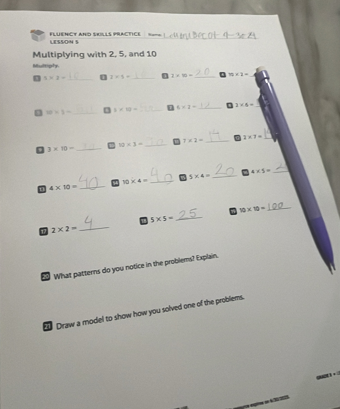 FLUENCY AND SKILLS PRACTICE Naime 
LESSON 5 
Multiplying with 2, 5, and 10
Multiply. 
_ 10* 2=
5* 2= _
2* 5= _ 
a 2* 10= _ 
_ 6* 2=
2* 6= _ 
M 10* 5- _ 
_ 5* 10=
2 2* 7= _. 
11 7* 2= _ 
_ 10* 3=
a 3* 10= _ 
14 10* 4= _ 5* 4= _ 4* 5= _ 
13 4* 10= _ 
19 10* 10= _ 
18 
17 2* 2= _ 5* 5= _ 
0 What patterns do you notice in the problems? Explain. 
Draw a model to show how you solved one of the problems.