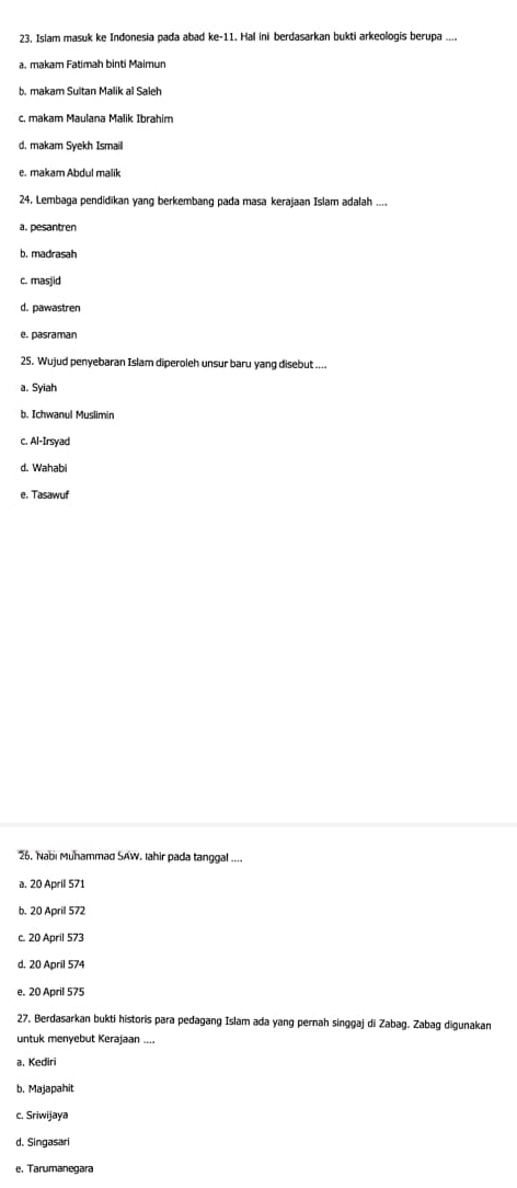 23, Islam masuk ke Indonesia pada abad ke-11. Hal ini berdasarkan bukti arkeologis berupa ....
a. makam Fatímah binti Maimun
b. makam Sultan Malik al Saleh
c. makam Maulana Malik Ibrahim
d. makam Syekh Ismaill
e. makam Abdul malik
24. Lembaga pendidikan yang berkembang pada masa kerajaan Islam adalah ....
a. pesantren
b. madrasah
c. masjid
d. pawastren
e. pasraman
25. Wujud penyebaran Islam diperoleh unsur baru yang disebut ....
a. Syiah
b. Ichwanul Muslimin
c. Al-Irsyad
d. Wahabi
e. Tasawuf
26. Nabi Muhammad SAW. Iahir pada tanggal ....
a. 20 April 571
b. 20 April 572
c. 20 April 573
d. 20 April 574
e. 20 April 575
27, Berdasarkan bukti historis para pedagang Islam ada yang pernah singgaj di Zabag. Zabag digunakan
untuk menyebut Kerajaan ....
a. Kediri
b. Majapahit
c. Sriwijaya
d. Singasari
e. Tarumanegara