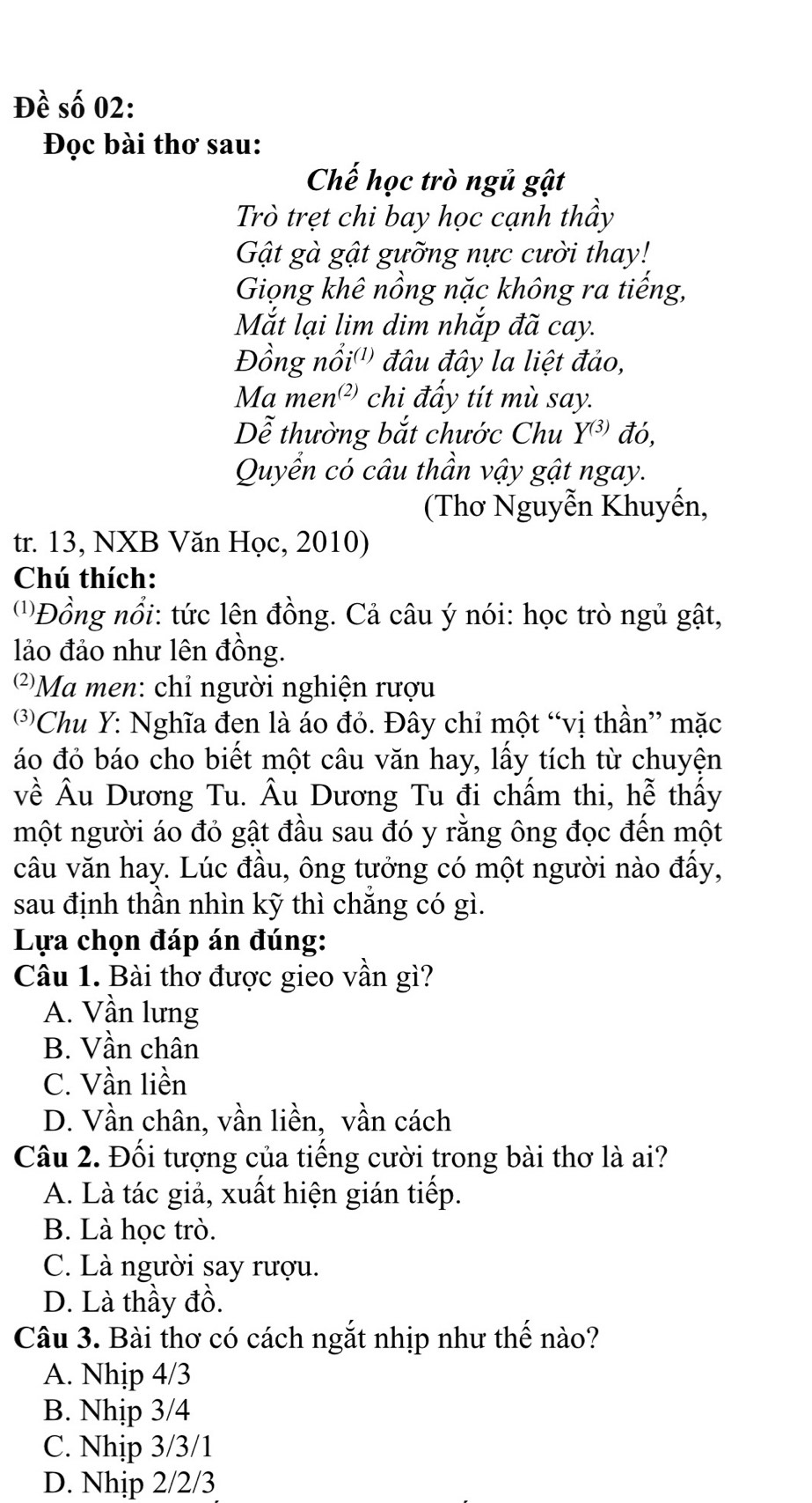 Đề số 02:
Đọc bài thơ sau:
Chế học trò ngủ gật
Trò trẹt chi bay học cạnh thầy
Gật gà gật gưỡng nực cười thay!
Giọng khê nồng nặc không ra tiếng,
Mắt lại lim dim nhắp đã cay.
Đồng nổi'') đâu đây la liệt đảo,
Ma men² chi đấy tít mù say.
Dễ thường bắt chước Chu Y^((3)) đó,
Quyển có câu thần vậy gật ngay.
(Thơ Nguyễn Khuyến,
tr. 13, NXB Văn Học, 2010)
Chú thích:
(''Đồng nổi: tức lên đồng. Cả câu ý nói: học trò ngủ gật,
lảo đảo như lên đồng.
')Ma men: chỉ người nghiện rượu
*Chu Y: Nghĩa đen là áo đỏ. Đây chỉ một “vị thần” mặc
áo đỏ báo cho biết một câu văn hay, lấy tích từ chuyện
về Âu Dương Tu. Âu Dương Tu đi chấm thi, hễ thấy
một người áo đỏ gật đầu sau đó y rằng ông đọc đến một
câu văn hay. Lúc đầu, ông tưởng có một người nào đấy,
sau định thần nhìn kỹ thì chắng có gì.
Lựa chọn đáp án đúng:
Câu 1. Bài thơ được gieo vần gì?
A. Vần lưng
B. Vần chân
C. Vần liền
D. Vần chân, vần liền, vần cách
Câu 2. Đối tượng của tiếng cười trong bài thơ là ai?
A. Là tác giả, xuất hiện gián tiếp.
B. Là học trò.
C. Là người say rượu.
D. Là thầy đồ.
Câu 3. Bài thơ có cách ngắt nhịp như thế nào?
A. Nhịp 4/3
B. Nhịp 3/4
C. Nhịp 3/3/1
D. Nhịp 2/2/3