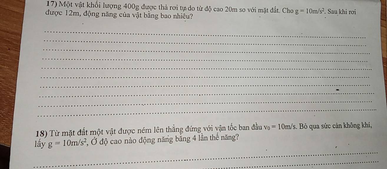 Một vật khối lượng 400g được thả rơi tự do từ độ cao 20m so với mặt đất. Cho g=10m/s^2
được 12m, động năng của vật bằng bao nhiêu? . Sau khi rơi 
_ 
_ 
_ 
_ 
_ 
_ 
_ 
_ 
_ 
_ 
18) Từ mặt đất một vật được ném lên thẳng đứng với vận tốc ban đầu v_0=10m/s. Bỏ qua sức cản không khí, 
_ 
lấy g=10m/s^2 , Ở độ cao nào động năng bằng 4 lần thế năng? 
_