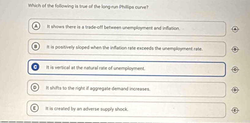 Which of the following is true of the long-run Phillips curve?
a It shows there is a trade-off between unemployment and inflation. a
B It is positively sloped when the inflation rate exceeds the unemployment rate.
It is vertical at the natural rate of unemployment.
D It shifts to the right if aggregate demand increases.
E It is created by an adverse supply shock. C