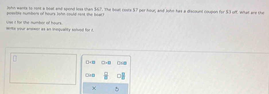 John wants to rent a boat and spend less than $67. The boat costs $7 per hour, and John has a discount coupon for $3 off. What are the
possible numbers of hours John could rent the boat?
Use t for the number of hours.
Write your answer as an inequality solved for t.
□ □ >□ □ ≤ □
□≥□  □ /□    □ /□  
×