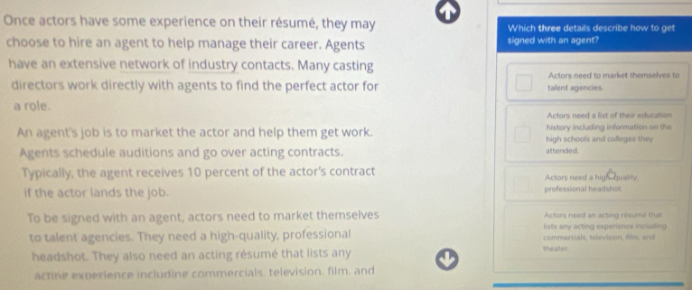 Once actors have some experience on their résumé, they may Which three details describe how to get
choose to hire an agent to help manage their career. Agents signed with an agent?
have an extensive network of industry contacts. Many casting
Actors need to market themselves to
directors work directly with agents to find the perfect actor for talent agencies.
a role.
Actors need a list of their education
history including information on the
An agent's job is to market the actor and help them get work. high schools and colleges they
Agents schedule auditions and go over acting contracts. attended.
Typically, the agent receives 10 percent of the actor’s contract Actors need a high quality.
if the actor lands the job. professional headshot
To be signed with an agent, actors need to market themselves Actors need an acting résumé that
lists any acting experience including
to talent agencies. They need a high-quality, professional commercials, television, film, and
headshot. They also need an acting résumé that lists any
theater.
actine experience including commercials, television, film, and