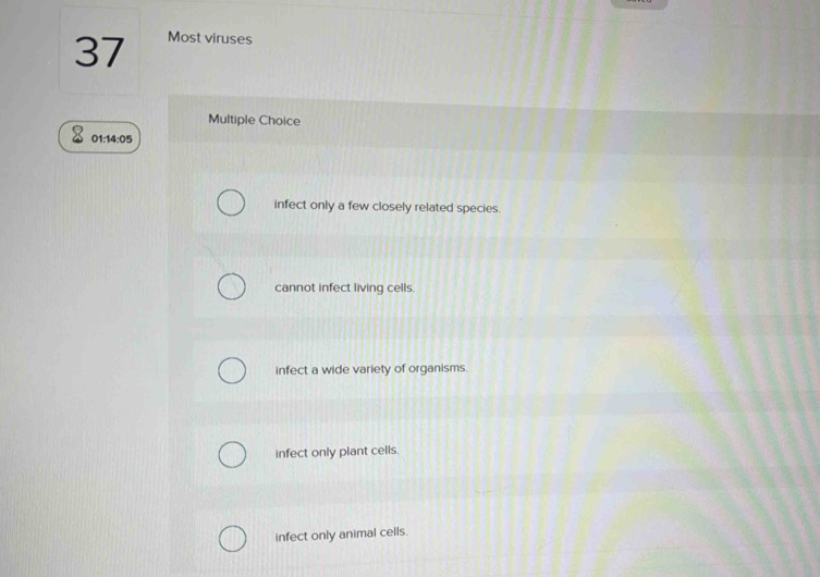 Most viruses
Multiple Choice
01:14:05
infect only a few closely related species.
cannot infect living cells.
infect a wide variety of organisms
infect only plant cells.
infect only animal cells.