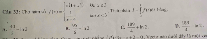 Cho hàm số f(x)=beginarrayl x(1+x^2)  1/x-4 endarray. k hix <3</tex> □  . Tích phân I=∈tlimits _2^(4f(t)dt bằng:
C.
A. frac 40)3-ln 2.  95/6 +ln 2.  189/4 +ln 2. 
B.
D.  189/4 -ln 2. 
mắt nhöng (P)· 3x-z+2=0. Vectơ nào dưới đây là một ver