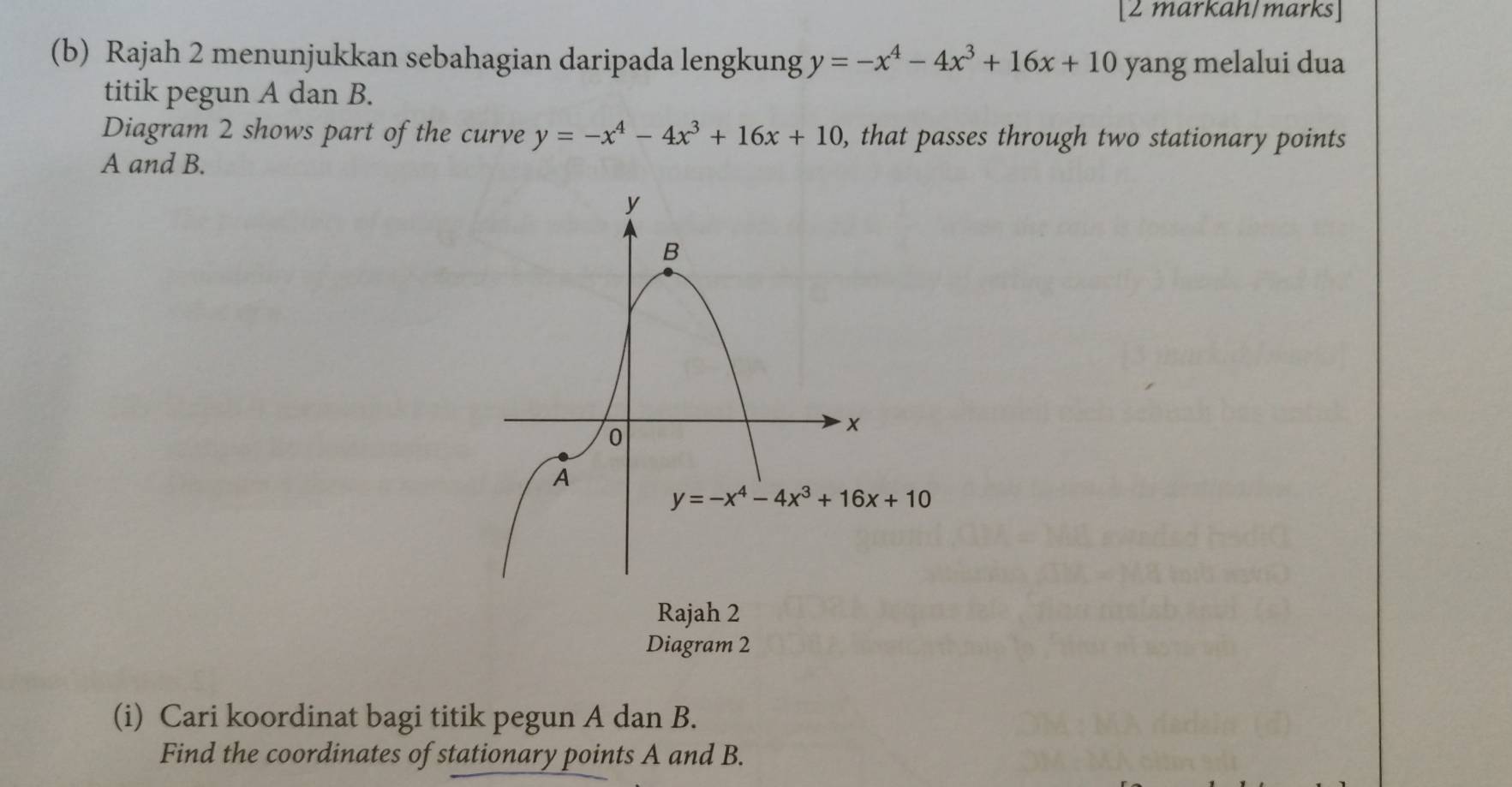 [2 markah/marks]
(b) Rajah 2 menunjukkan sebahagian daripada lengkung y=-x^4-4x^3+16x+10 yang melalui dua
titik pegun A dan B.
Diagram 2 shows part of the curve y=-x^4-4x^3+16x+10 , that passes through two stationary points
A and B.
Rajah 2
Diagram 2
(i) Cari koordinat bagi titik pegun A dan B.
Find the coordinates of stationary points A and B.