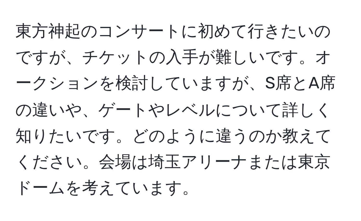 東方神起のコンサートに初めて行きたいのですが、チケットの入手が難しいです。オークションを検討していますが、S席とA席の違いや、ゲートやレベルについて詳しく知りたいです。どのように違うのか教えてください。会場は埼玉アリーナまたは東京ドームを考えています。