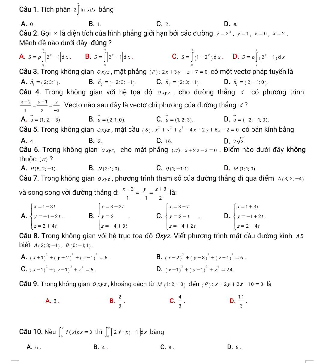 Tích phân 2∈tlimits _1^(eln xdx bằng
A. o. B. 1. C. 2. D. e.
Câu 2. Gọi s là diện tích của hình phẳng giới hạn bởi các đường y=2^x),y=1,x=0,x=2.
Mệnh đề nào dưới đây đúng
A. S=p∈tlimits^2|2^x-1|dx. B. S=∈tlimits _0^(2|2^x)-1|dx. S=∈t^2(1-2^x)dx D. S=p∈tlimits _2^(2(2^x)-1)dx
C.
Câu 3. Trong không gian 0xyz , mặt phẳng (P): 2x+3y-z+7=0 có một vectơ pháp tuyến là
A. vector n_1=(2;3;1). B. vector n_2=(-2;3;-1). C. vector n_4=(2;3;-1). D. vector n_3=(2;-1;0).
Câu 4. Trong không gian với hệ tọa độ oxyz , cho đường thẳng đ có phương trình:
 (x-2)/1 = (y-1)/2 = z/-3 . Vectơ nào sau đây là vectơ chỉ phương của đường thắng đ ?
A. vector u=(1;2;-3). B. vector u=(2;1;0). C. vector u=(1;2;3). D. vector u=(-2;-1;0).
Câu 5. Trong không gian oxyz , mặt cầu (S):x^2+y^2+z^2-4x+2y+6z-2=0 có bán kính bằng
A. 4. B. 2. C. 16. D. 2sqrt(3).
Câu 6. Trong không gian οxyz, cho mặt phẳng (a):x+2z-3=0. Điểm nào dưới đây không
thuộc (a) ?
A. P(5;2;-1). B. N(3;1;0). C. Q(1;-1;1). D. M(1;1;0).
Câu 7. Trong không gian 0xyz , phương trình tham số của đường thẳng đi qua điểm A(3;2;-4)
và song song với đường thẳng d:  (x-2)/1 = y/-1 = (z+3)/2  là:
A. beginarrayl x=1-3t y=-1-2t. z=2+4tendarray. B. beginarrayl x=3-2t y=2 z=-4+3tendarray. . C. beginarrayl x=3+t y=2-t z=-4+2tendarray. . D. beginarrayl x=1+3t y=-1+2t. z=2-4tendarray.
Câu 8. Trong không gian với hệ trục tọa độ Oxyz. Viết phương trình mặt cầu đường kính AB
biết A(2;3;-1),B(0;-1;1).
A. (x+1)^2+(y+2)^2+(z-1)^2=6. B. (x-2)^2+(y-3)^2+(z+1)^2=6.
C. (x-1)^2+(y-1)^2+z^2=6. D. (x-1)^2+(y-1)^2+z^2=24.
Câu 9. Trong không gian 0 xyz, khoảng cách từ M(1;2;-3) đến (P):x+2y+2z-10=0 là
A. 3 . B.  2/3 . C.  4/3 . D.  11/3 .
Câu 10. Nếu ∈t _0^2f(x)dx=3 thì ∈t _0^2[2f(x)-1]dx bằng
A. 6 . B. 4 . C. 8 . D. 5 .