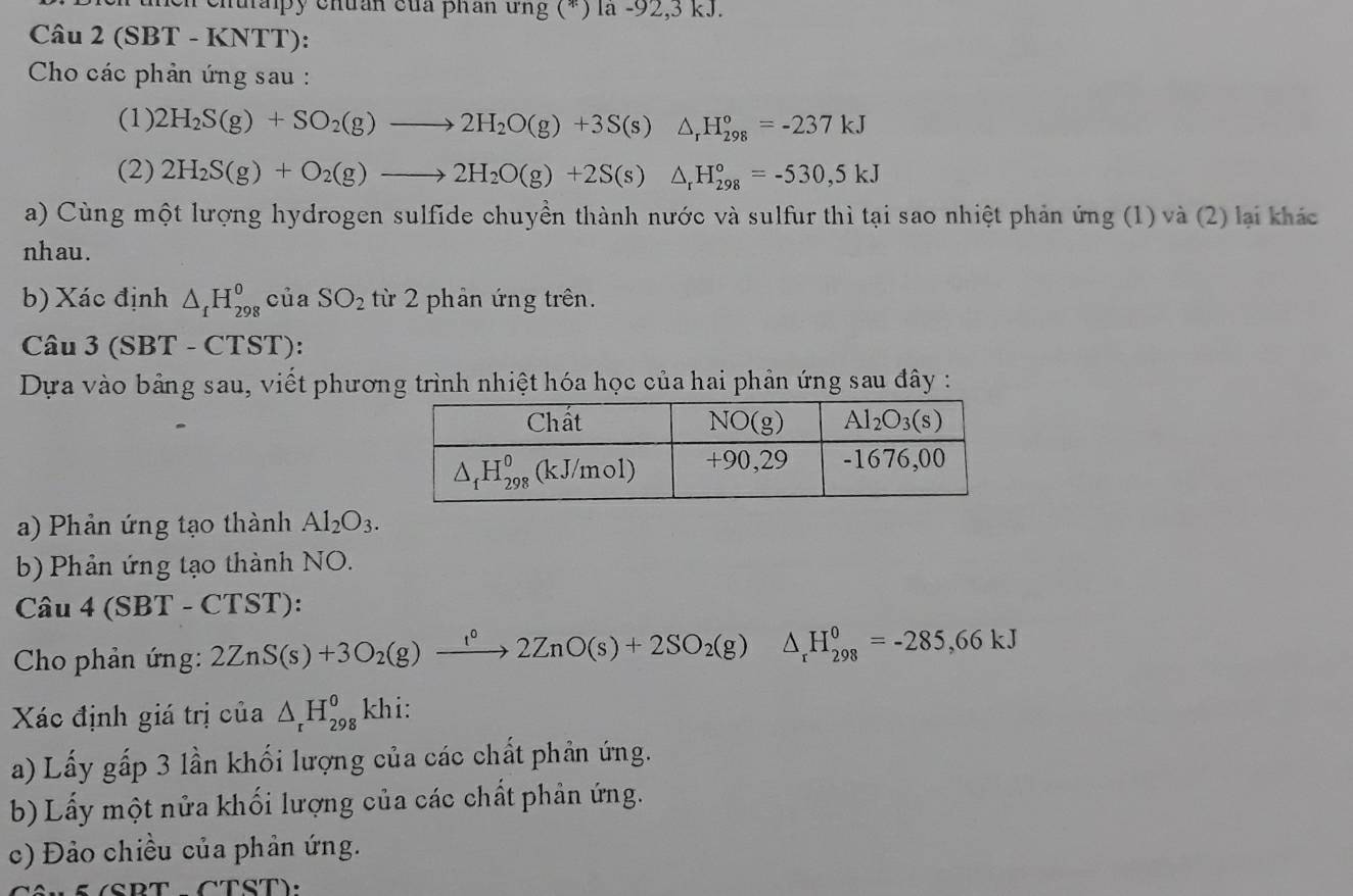 ehuaipy chuán của phân ứng (*) la -92,3 kJ.
Câu 2 (SBT - KNTT):
* Cho các phản ứng sau :
(1) 2H_2S(g)+SO_2(g)to 2H_2O(g)+3S(s)△ _rH_(298)°=-237kJ
(2) 2H_2S(g)+O_2(g)to 2H_2O(g)+2S(s)△ _rH_(298)°=-530,5kJ
a) Cùng một lượng hydrogen sulfide chuyền thành nước và sulfur thì tại sao nhiệt phản ứng (1) và (2) lại khác
nhau.
b) Xác định △ _fH_(298)^o của SO_2 từ 2 phản ứng trên.
Câu 3(S BT - CTST):
Dựa vào bảng sau, viết phương trình nhiệt hóa học của hai phản ứng sau đây :
a)  Phản ứng tạo thành Al_2O_3.
b) Phản ứng tạo thành NO.
Câu 4(SBT-CTST)
* Cho phản ứng: 2ZnS(s)+3O_2(g)xrightarrow lZnO(s)+2SO_2(g)△ _rH_(298)^0=-285=-285,66kJ
Xác định giá trị của △ _rH_(298)^okhi:
a) Lấy gấp 3 lần khối lượng của các chất phần ứng.
b) Lấy một nửa khối lượng của các chất phản ứng.
c) Đảo chiều của phản ứng.
§ (SBT - CTST):